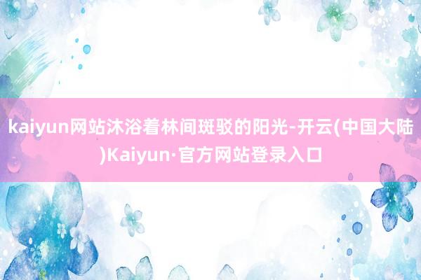 kaiyun网站沐浴着林间斑驳的阳光-开云(中国大陆)Kaiyun·官方网站登录入口