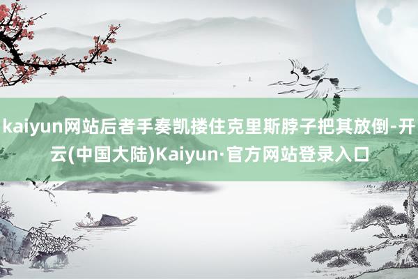 kaiyun网站后者手奏凯搂住克里斯脖子把其放倒-开云(中国大陆)Kaiyun·官方网站登录入口