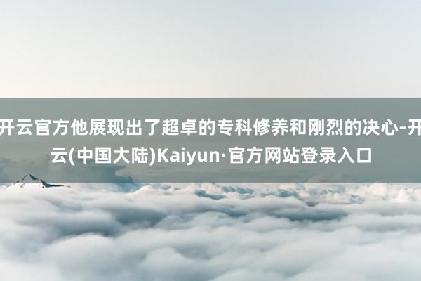 开云官方他展现出了超卓的专科修养和刚烈的决心-开云(中国大陆)Kaiyun·官方网站登录入口