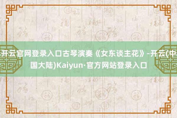 开云官网登录入口古琴演奏《女东谈主花》-开云(中国大陆)Kaiyun·官方网站登录入口