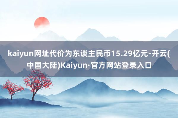 kaiyun网址代价为东谈主民币15.29亿元-开云(中国大陆)Kaiyun·官方网站登录入口