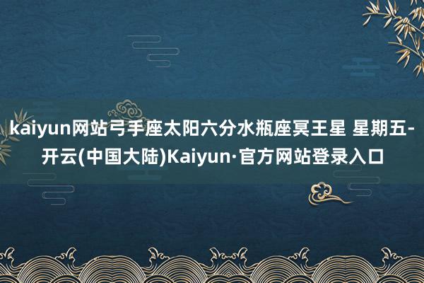 kaiyun网站弓手座太阳六分水瓶座冥王星 星期五-开云(中国大陆)Kaiyun·官方网站登录入口