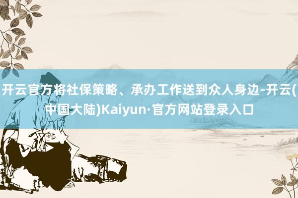 开云官方将社保策略、承办工作送到众人身边-开云(中国大陆)Kaiyun·官方网站登录入口