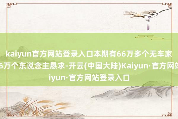 kaiyun官方网站登录入口本期有66万多个无车家庭、近266万个东说念主恳求-开云(中国大陆)Kaiyun·官方网站登录入口