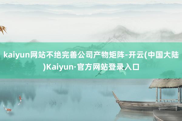 kaiyun网站不绝完善公司产物矩阵-开云(中国大陆)Kaiyun·官方网站登录入口