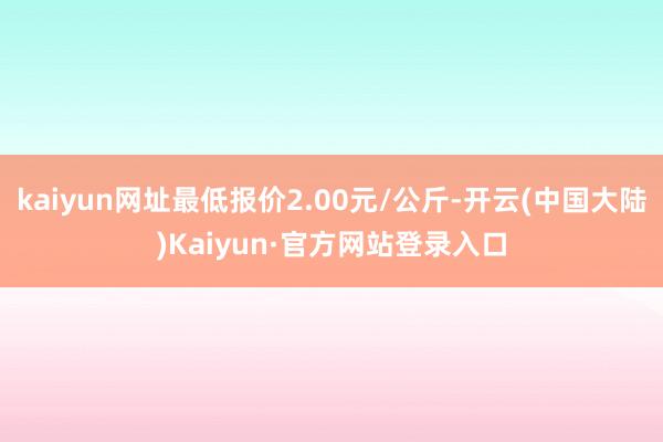 kaiyun网址最低报价2.00元/公斤-开云(中国大陆)Kaiyun·官方网站登录入口