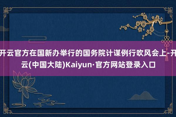 开云官方在国新办举行的国务院计谋例行吹风会上-开云(中国大陆)Kaiyun·官方网站登录入口